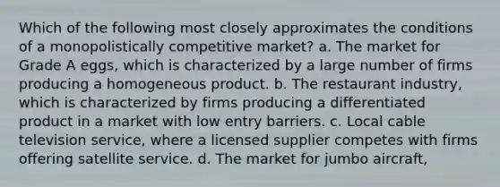 Which of the following most closely approximates the conditions of a monopolistically competitive market? a. The market for Grade A eggs, which is characterized by a large number of firms producing a homogeneous product. b. The restaurant industry, which is characterized by firms producing a differentiated product in a market with low entry barriers. c. Local cable television service, where a licensed supplier competes with firms offering satellite service. d. The market for jumbo aircraft,