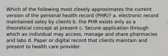 Which of the following most closely approximates the current version of the personal health record (PHR)? a. electronic record maintained soley by clients b. the PHR exists only as a theoretical concept at present c. Secure application through which an individual may access, manage and share pharmacies and labs d. Paper or digital record that clients maintain and present to health care provider