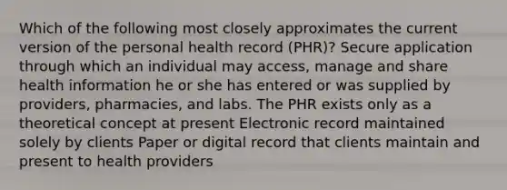 Which of the following most closely approximates the current version of the personal health record (PHR)? Secure application through which an individual may access, manage and share health information he or she has entered or was supplied by providers, pharmacies, and labs. The PHR exists only as a theoretical concept at present Electronic record maintained solely by clients Paper or digital record that clients maintain and present to health providers