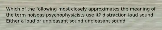 Which of the following most closely approximates the meaning of the term noiseas psychophysicists use it? distraction loud sound Either a loud or unpleasant sound unpleasant sound