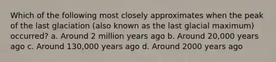 Which of the following most closely approximates when the peak of the last glaciation (also known as the last glacial maximum) occurred? a. Around 2 million years ago b. Around 20,000 years ago c. Around 130,000 years ago d. Around 2000 years ago