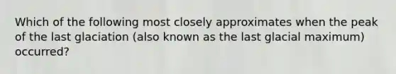 Which of the following most closely approximates when the peak of the last glaciation (also known as the last glacial maximum) occurred?