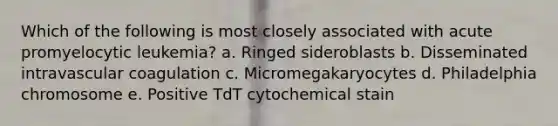 Which of the following is most closely associated with acute promyelocytic leukemia? a. Ringed sideroblasts b. Disseminated intravascular coagulation c. Micromegakaryocytes d. Philadelphia chromosome e. Positive TdT cytochemical stain