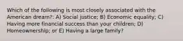 Which of the following is most closely associated with the American dream?: A) Social justice; B) Economic equality; C) Having more financial success than your children; D) Homeownership; or E) Having a large family?