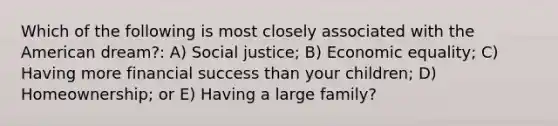 Which of the following is most closely associated with the American dream?: A) Social justice; B) Economic equality; C) Having more financial success than your children; D) Homeownership; or E) Having a large family?