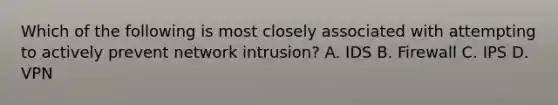 Which of the following is most closely associated with attempting to actively prevent network intrusion? A. IDS B. Firewall C. IPS D. VPN