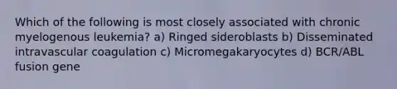 Which of the following is most closely associated with chronic myelogenous leukemia? a) Ringed sideroblasts b) Disseminated intravascular coagulation c) Micromegakaryocytes d) BCR/ABL fusion gene