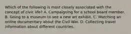 Which of the following is most closely associated with the concept of civic life? A. Campaigning for a school board member. B. Going to a museum to see a new art exhibit. C. Watching an online documentary about the Civil War. D. Collecting travel information about different countries.