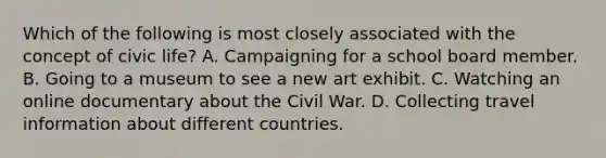 Which of the following is most closely associated with the concept of civic life? A. Campaigning for a school board member. B. Going to a museum to see a new art exhibit. C. Watching an online documentary about the Civil War. D. Collecting travel information about different countries.