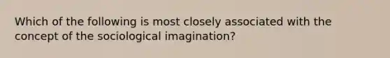 Which of the following is most closely associated with the concept of the sociological imagination?