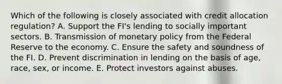 Which of the following is closely associated with credit allocation regulation? A. Support the FI's lending to socially important sectors. B. Transmission of monetary policy from the Federal Reserve to the economy. C. Ensure the safety and soundness of the FI. D. Prevent discrimination in lending on the basis of age, race, sex, or income. E. Protect investors against abuses.