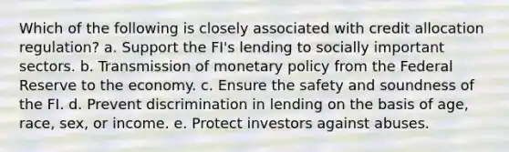 Which of the following is closely associated with credit allocation regulation? a. Support the FI's lending to socially important sectors. b. Transmission of monetary policy from the Federal Reserve to the economy. c. Ensure the safety and soundness of the FI. d. Prevent discrimination in lending on the basis of age, race, sex, or income. e. Protect investors against abuses.