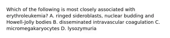 Which of the following is most closely associated with erythroleukemia? A. ringed sideroblasts, nuclear budding and Howell-Jolly bodies B. disseminated intravascular coagulation C. micromegakaryocytes D. lysozymuria