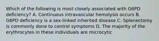 Which of the following is most closely associated with G6PD deficiency? A. Continuous intravascular hemolysis occurs B. G6PD deficiency is a sex-linked inherited disease C. Splenectomy is commonly done to control symptoms D. The majority of the erythrocytes in these individuals are microcytic