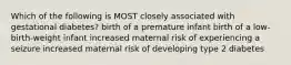 Which of the following is MOST closely associated with gestational diabetes? birth of a premature infant birth of a low-birth-weight infant increased maternal risk of experiencing a seizure increased maternal risk of developing type 2 diabetes