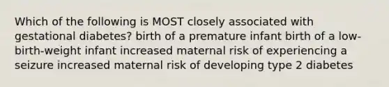 Which of the following is MOST closely associated with gestational diabetes? birth of a premature infant birth of a low-birth-weight infant increased maternal risk of experiencing a seizure increased maternal risk of developing type 2 diabetes