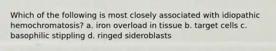 Which of the following is most closely associated with idiopathic hemochromatosis? a. iron overload in tissue b. target cells c. basophilic stippling d. ringed sideroblasts