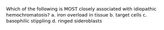 Which of the following is MOST closely associated with idiopathic hemochromatosis? a. iron overload in tissue b. target cells c. basophilic stippling d. ringed sideroblasts