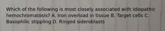 Which of the following is most closely associated with idiopathic hemochromatosis? A. Iron overload in tissue B. Target cells C. Basophilic stippling D. Ringed sideroblasts