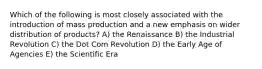 Which of the following is most closely associated with the introduction of mass production and a new emphasis on wider distribution of products? A) the Renaissance B) the Industrial Revolution C) the Dot Com Revolution D) the Early Age of Agencies E) the Scientific Era