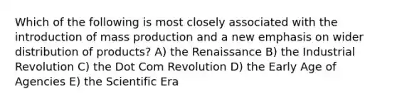 Which of the following is most closely associated with the introduction of mass production and a new emphasis on wider distribution of products? A) the Renaissance B) the Industrial Revolution C) the Dot Com Revolution D) the Early Age of Agencies E) the Scientific Era