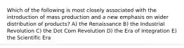 Which of the following is most closely associated with the introduction of mass production and a new emphasis on wider distribution of products? A) the Renaissance B) the Industrial Revolution C) the Dot Com Revolution D) the Era of Integration E) the Scientific Era