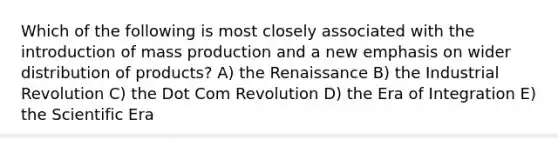 Which of the following is most closely associated with the introduction of mass production and a new emphasis on wider distribution of products? A) the Renaissance B) the Industrial Revolution C) the Dot Com Revolution D) the Era of Integration E) the Scientific Era