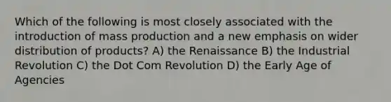 Which of the following is most closely associated with the introduction of mass production and a new emphasis on wider distribution of products? A) the Renaissance B) the Industrial Revolution C) the Dot Com Revolution D) the Early Age of Agencies