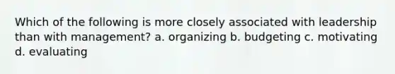 Which of the following is more closely associated with leadership than with management? a. organizing b. budgeting c. motivating d. evaluating