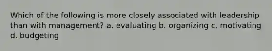 Which of the following is more closely associated with leadership than with management? a. evaluating b. organizing c. motivating d. budgeting