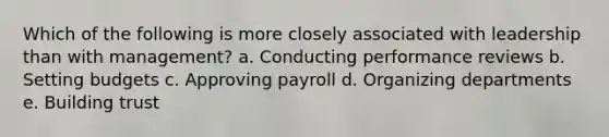 Which of the following is more closely associated with leadership than with management? a. Conducting performance reviews b. Setting budgets c. Approving payroll d. Organizing departments e. Building trust