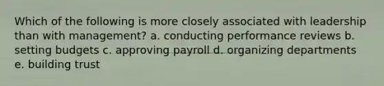 Which of the following is more closely associated with leadership than with management? a. conducting performance reviews b. setting budgets c. approving payroll d. organizing departments e. building trust