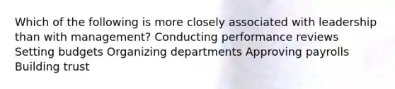 Which of the following is more closely associated with leadership than with management? Conducting performance reviews Setting budgets Organizing departments Approving payrolls Building trust