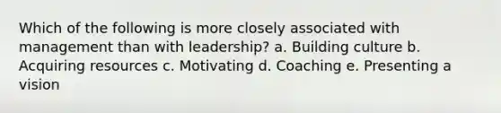 Which of the following is more closely associated with management than with leadership? a. Building culture b. Acquiring resources c. Motivating d. Coaching e. Presenting a vision