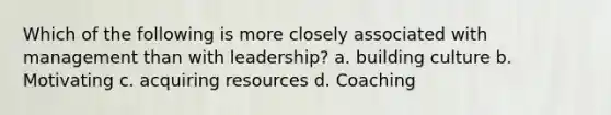 Which of the following is more closely associated with management than with leadership? a. building culture b. Motivating c. acquiring resources d. Coaching