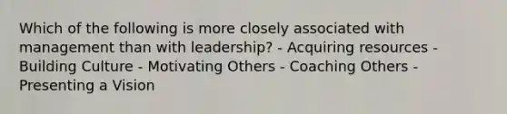 Which of the following is more closely associated with management than with leadership? - Acquiring resources - Building Culture - Motivating Others - Coaching Others - Presenting a Vision