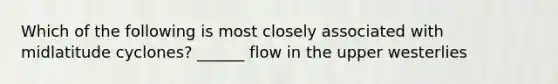 Which of the following is most closely associated with midlatitude cyclones? ______ flow in the upper westerlies