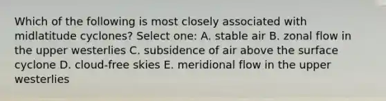 Which of the following is most closely associated with midlatitude cyclones? Select one: A. stable air B. zonal flow in the upper westerlies C. subsidence of air above the surface cyclone D. cloud-free skies E. meridional flow in the upper westerlies