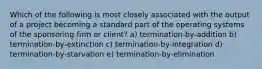 Which of the following is most closely associated with the output of a project becoming a standard part of the operating systems of the sponsoring firm or client? a) termination-by-addition b) termination-by-extinction c) termination-by-integration d) termination-by-starvation e) termination-by-elimination