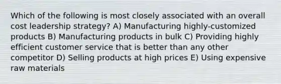 Which of the following is most closely associated with an overall cost leadership strategy? A) Manufacturing highly-customized products B) Manufacturing products in bulk C) Providing highly efficient customer service that is better than any other competitor D) Selling products at high prices E) Using expensive raw materials