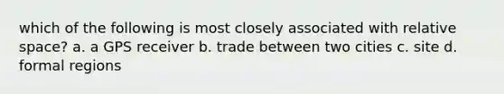 which of the following is most closely associated with relative space? a. a GPS receiver b. trade between two cities c. site d. formal regions