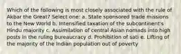 Which of the following is most closely associated with the rule of Akbar the Great? Select one: a. State sponsored trade missions to the New World b. Intensified taxation of the subcontinent's Hindu majority c. Assimilation of central Asian nomads into high posts in the ruling bureaucracy d. Prohibition of sati e. Lifting of the majority of the Indian population out of poverty