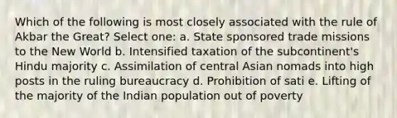 Which of the following is most closely associated with the rule of Akbar the Great? Select one: a. State sponsored trade missions to the New World b. Intensified taxation of the subcontinent's Hindu majority c. Assimilation of central Asian nomads into high posts in the ruling bureaucracy d. Prohibition of sati e. Lifting of the majority of the Indian population out of poverty