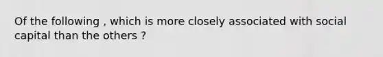 Of the following , which is more closely associated with social capital than the others ?