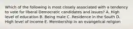 Which of the following is most closely associated with a tendency to vote for liberal Democratic candidates and issues? A. High level of education B. Being male C. Residence in the South D. High level of income E. Membership in an evangelical religion