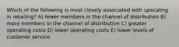 Which of the following is most closely associated with upscaling in retailing? A) fewer members in the channel of distribution B) more members in the channel of distribution C) greater operating costs D) lower operating costs E) lower levels of customer service