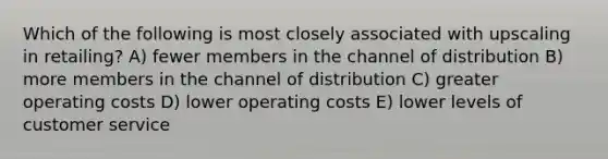 Which of the following is most closely associated with upscaling in retailing? A) fewer members in the channel of distribution B) more members in the channel of distribution C) greater operating costs D) lower operating costs E) lower levels of customer service