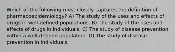 Which of the following most closely captures the definition of pharmacoepidemiology? A) The study of the uses and effects of drugs in well-defined populations. B) The study of the uses and effects of drugs in individuals. C) The study of disease prevention within a well-defined population. D) The study of disease prevention in individuals.