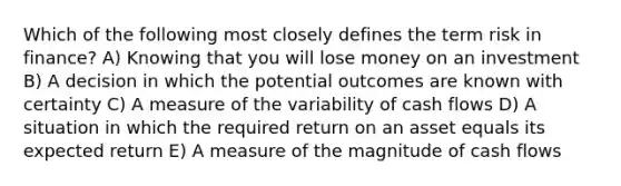 Which of the following most closely defines the term risk in finance? A) Knowing that you will lose money on an investment B) A decision in which the potential outcomes are known with certainty C) A measure of the variability of cash flows D) A situation in which the required return on an asset equals its expected return E) A measure of the magnitude of cash flows