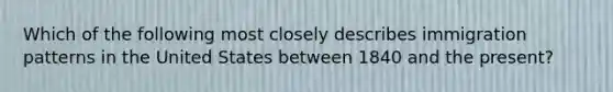 Which of the following most closely describes immigration patterns in the United States between 1840 and the present?